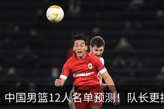 中国男篮12人名单预测！队长更换，杨瀚森王俊杰首发，赛程出炉